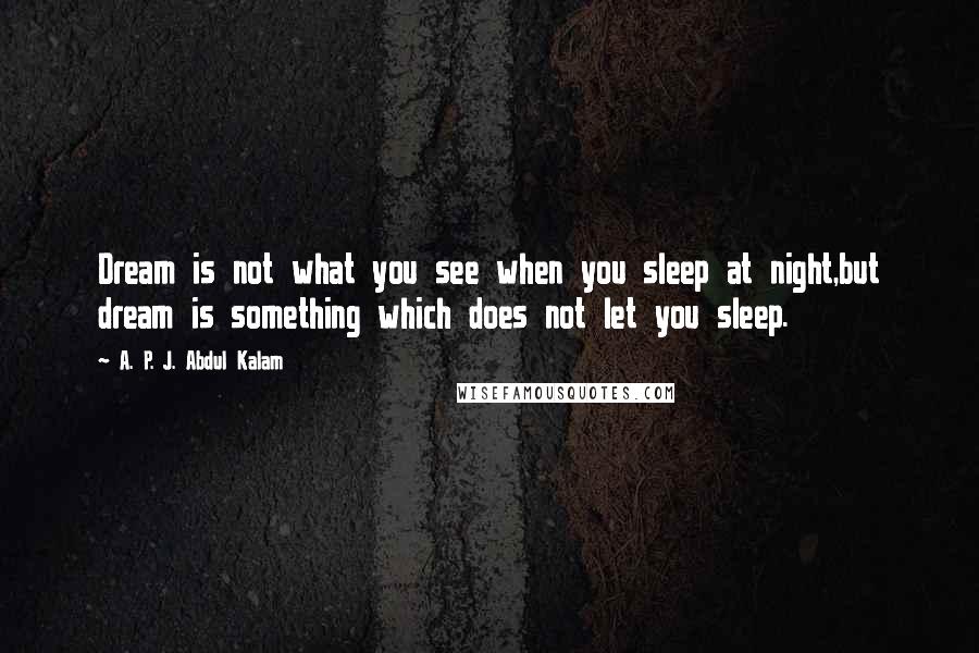 A. P. J. Abdul Kalam Quotes: Dream is not what you see when you sleep at night,but dream is something which does not let you sleep.