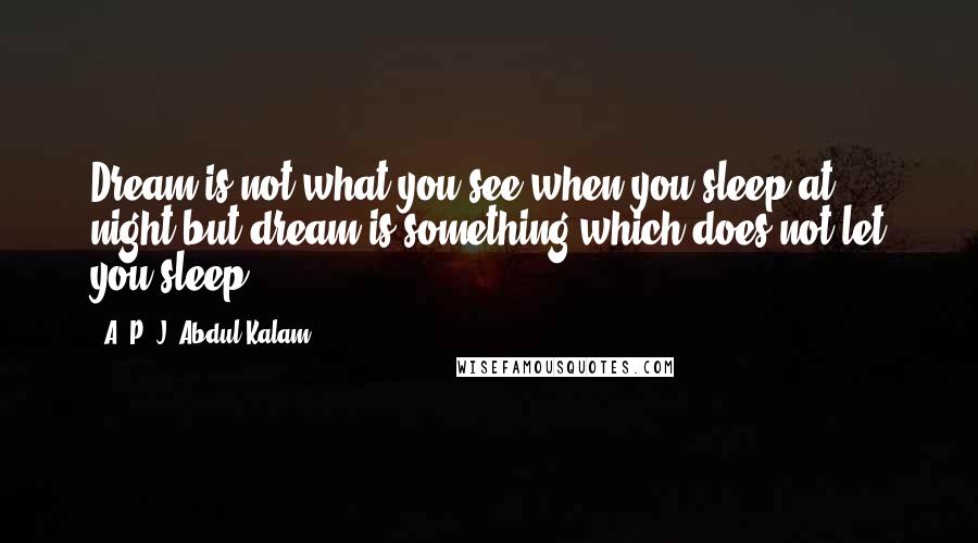 A. P. J. Abdul Kalam Quotes: Dream is not what you see when you sleep at night,but dream is something which does not let you sleep.