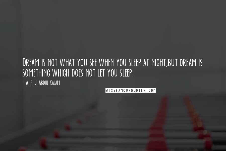 A. P. J. Abdul Kalam Quotes: Dream is not what you see when you sleep at night,but dream is something which does not let you sleep.