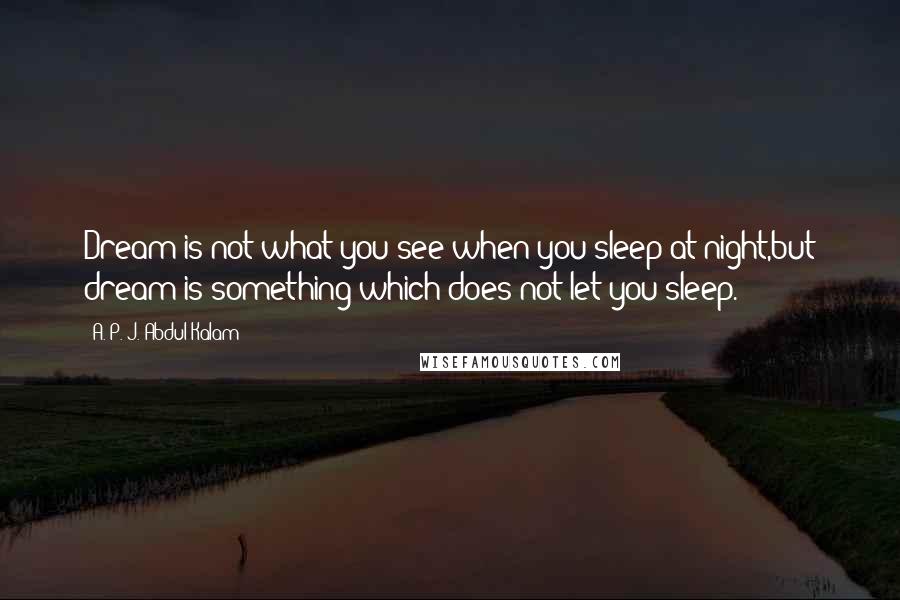 A. P. J. Abdul Kalam Quotes: Dream is not what you see when you sleep at night,but dream is something which does not let you sleep.