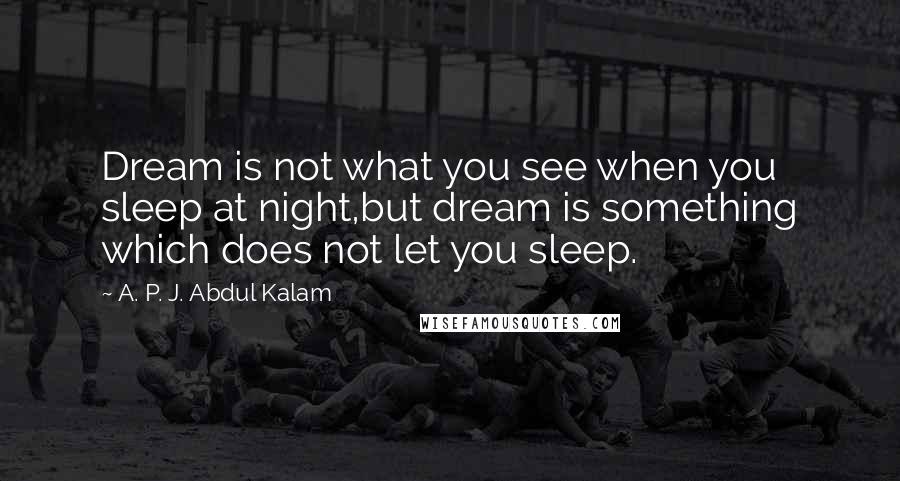 A. P. J. Abdul Kalam Quotes: Dream is not what you see when you sleep at night,but dream is something which does not let you sleep.