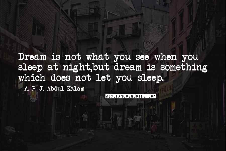 A. P. J. Abdul Kalam Quotes: Dream is not what you see when you sleep at night,but dream is something which does not let you sleep.