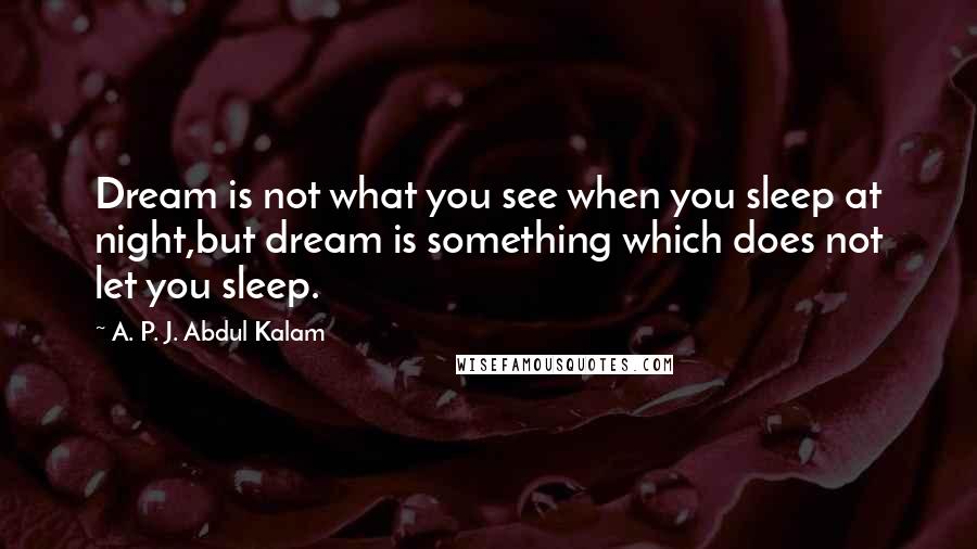 A. P. J. Abdul Kalam Quotes: Dream is not what you see when you sleep at night,but dream is something which does not let you sleep.