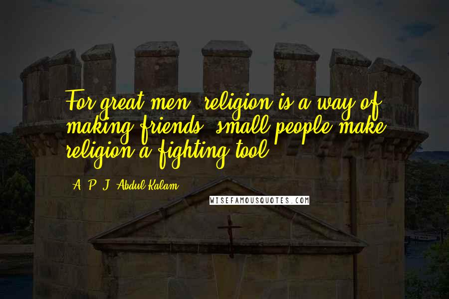 A. P. J. Abdul Kalam Quotes: For great men, religion is a way of making friends; small people make religion a fighting tool.