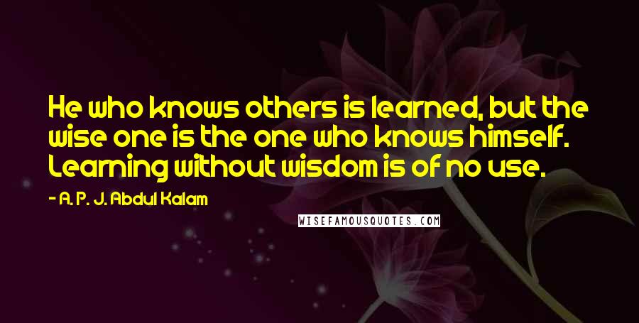 A. P. J. Abdul Kalam Quotes: He who knows others is learned, but the wise one is the one who knows himself. Learning without wisdom is of no use.