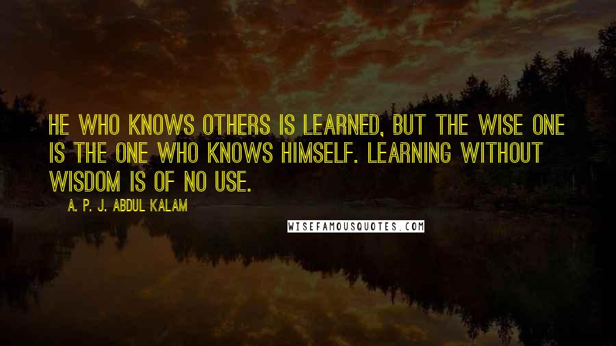 A. P. J. Abdul Kalam Quotes: He who knows others is learned, but the wise one is the one who knows himself. Learning without wisdom is of no use.