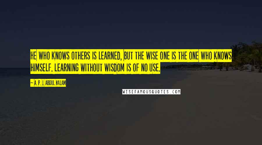 A. P. J. Abdul Kalam Quotes: He who knows others is learned, but the wise one is the one who knows himself. Learning without wisdom is of no use.