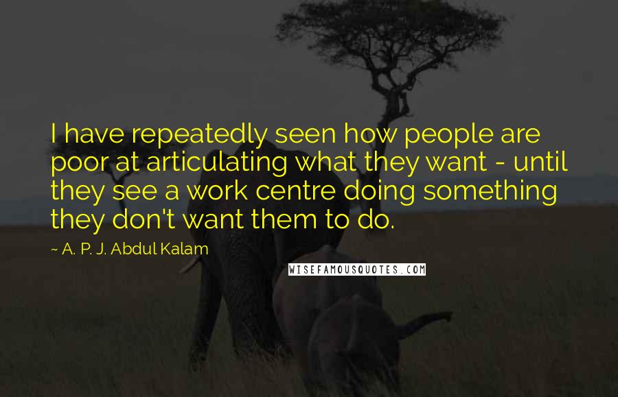 A. P. J. Abdul Kalam Quotes: I have repeatedly seen how people are poor at articulating what they want - until they see a work centre doing something they don't want them to do.