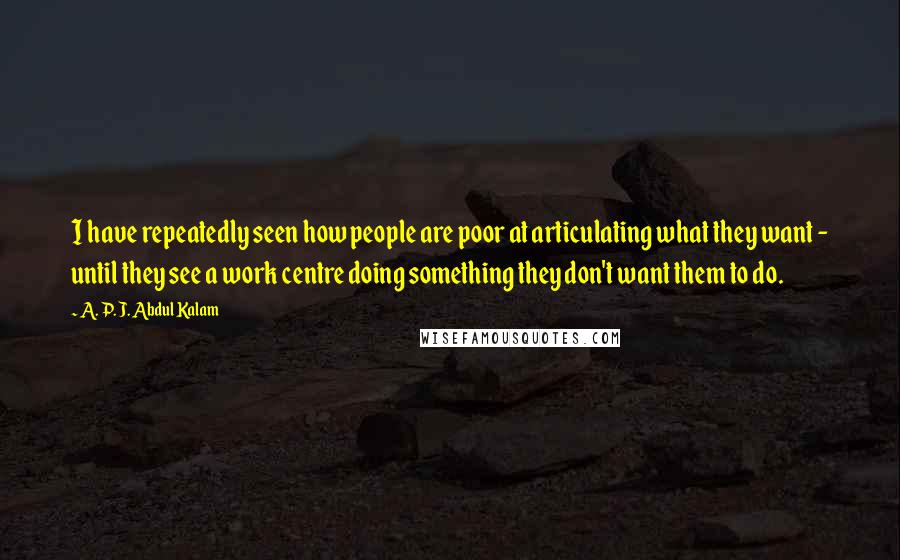 A. P. J. Abdul Kalam Quotes: I have repeatedly seen how people are poor at articulating what they want - until they see a work centre doing something they don't want them to do.