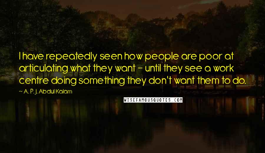 A. P. J. Abdul Kalam Quotes: I have repeatedly seen how people are poor at articulating what they want - until they see a work centre doing something they don't want them to do.