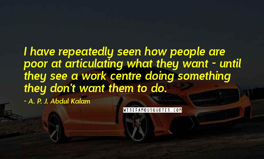 A. P. J. Abdul Kalam Quotes: I have repeatedly seen how people are poor at articulating what they want - until they see a work centre doing something they don't want them to do.