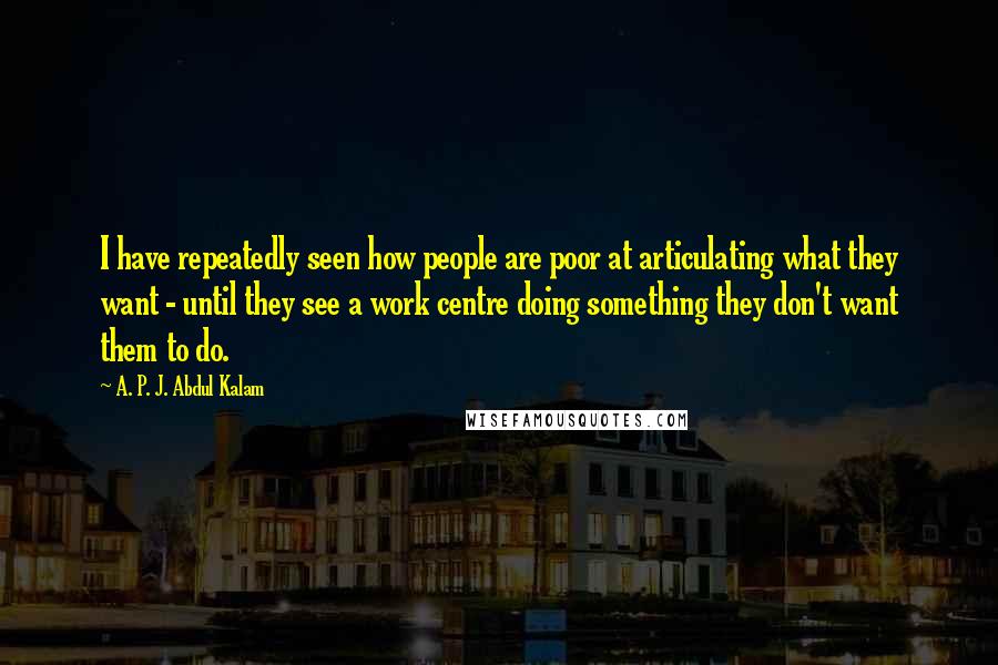 A. P. J. Abdul Kalam Quotes: I have repeatedly seen how people are poor at articulating what they want - until they see a work centre doing something they don't want them to do.