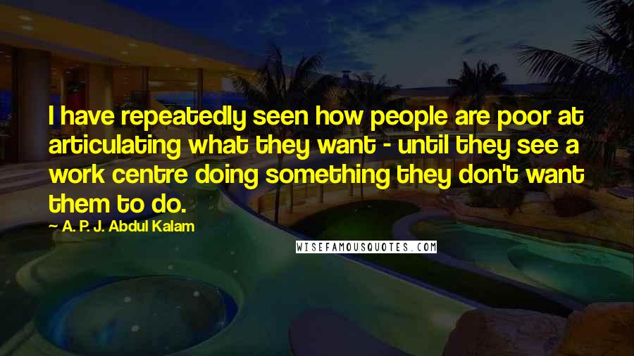 A. P. J. Abdul Kalam Quotes: I have repeatedly seen how people are poor at articulating what they want - until they see a work centre doing something they don't want them to do.