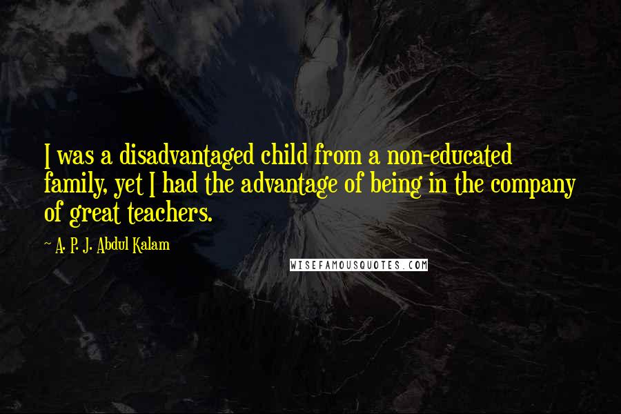 A. P. J. Abdul Kalam Quotes: I was a disadvantaged child from a non-educated family, yet I had the advantage of being in the company of great teachers.