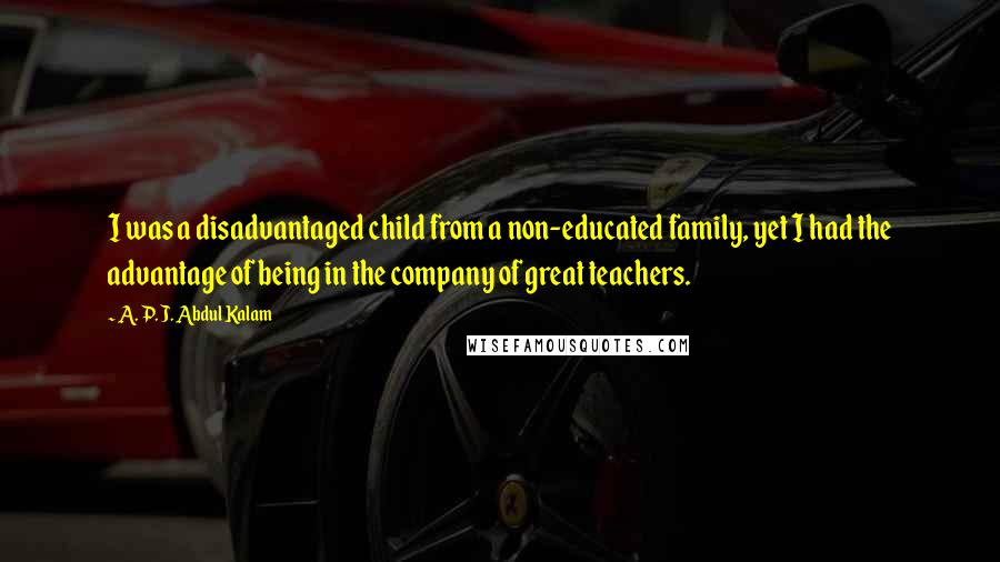 A. P. J. Abdul Kalam Quotes: I was a disadvantaged child from a non-educated family, yet I had the advantage of being in the company of great teachers.