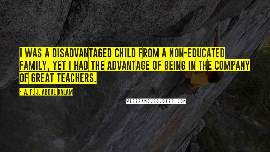 A. P. J. Abdul Kalam Quotes: I was a disadvantaged child from a non-educated family, yet I had the advantage of being in the company of great teachers.