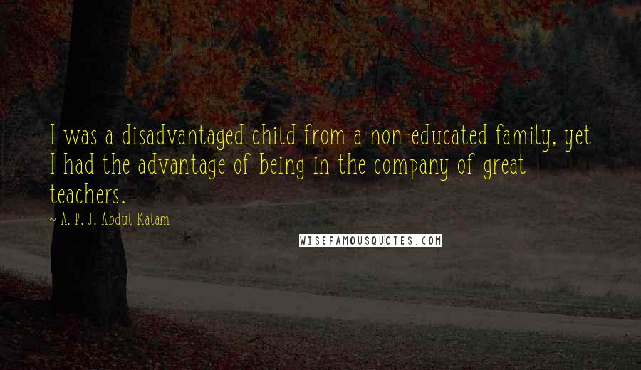 A. P. J. Abdul Kalam Quotes: I was a disadvantaged child from a non-educated family, yet I had the advantage of being in the company of great teachers.