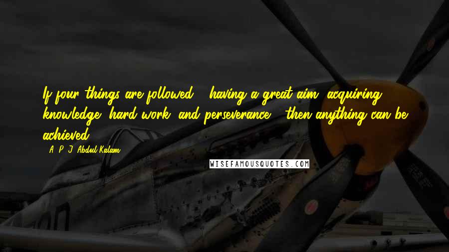 A. P. J. Abdul Kalam Quotes: If four things are followed - having a great aim, acquiring knowledge, hard work, and perseverance - then anything can be achieved.