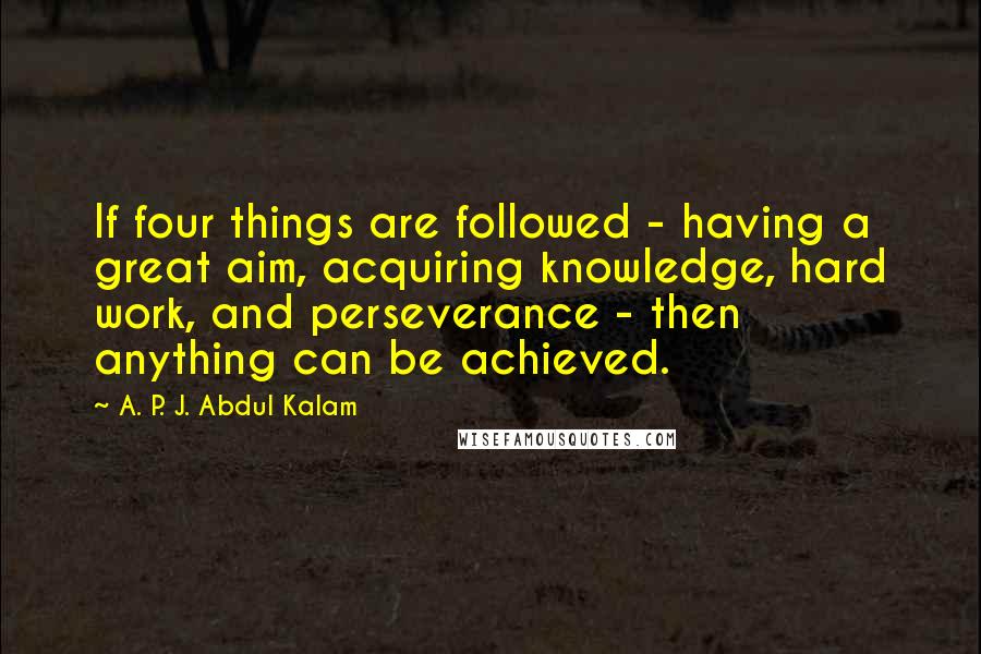 A. P. J. Abdul Kalam Quotes: If four things are followed - having a great aim, acquiring knowledge, hard work, and perseverance - then anything can be achieved.