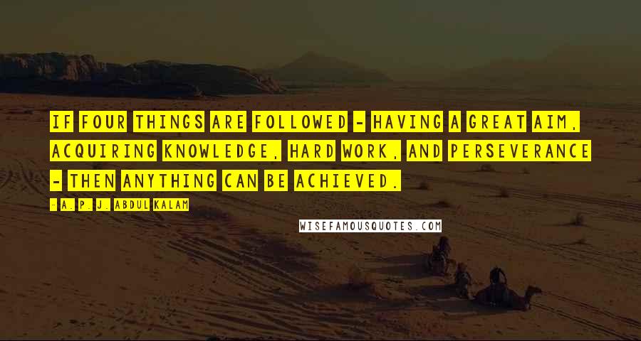 A. P. J. Abdul Kalam Quotes: If four things are followed - having a great aim, acquiring knowledge, hard work, and perseverance - then anything can be achieved.