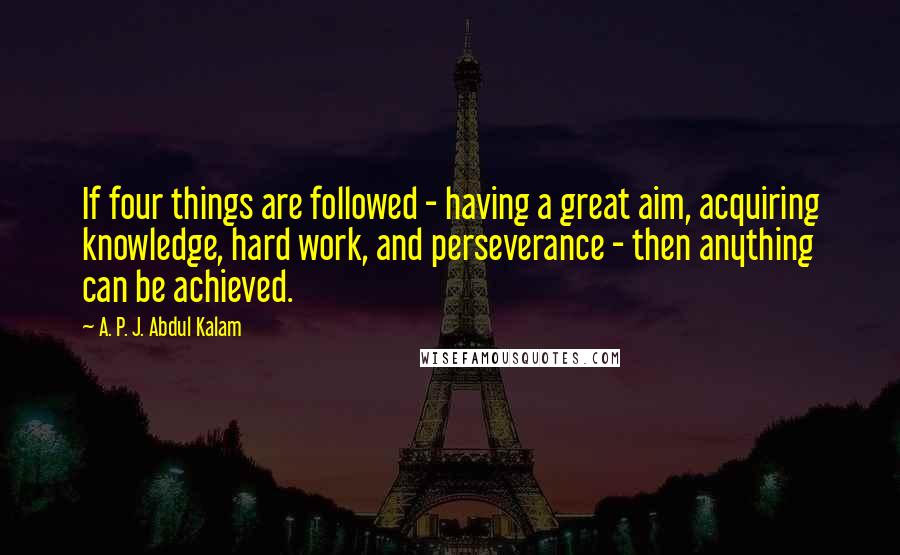 A. P. J. Abdul Kalam Quotes: If four things are followed - having a great aim, acquiring knowledge, hard work, and perseverance - then anything can be achieved.