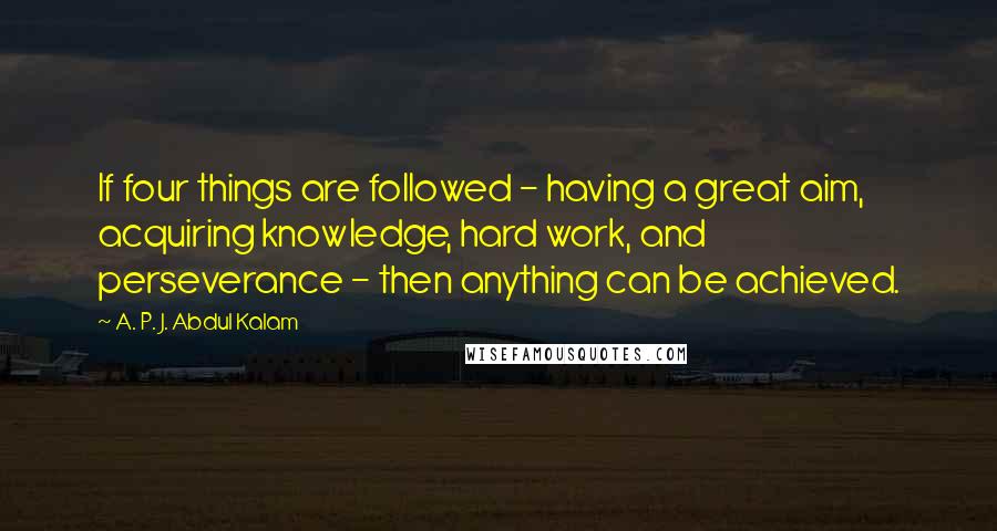 A. P. J. Abdul Kalam Quotes: If four things are followed - having a great aim, acquiring knowledge, hard work, and perseverance - then anything can be achieved.