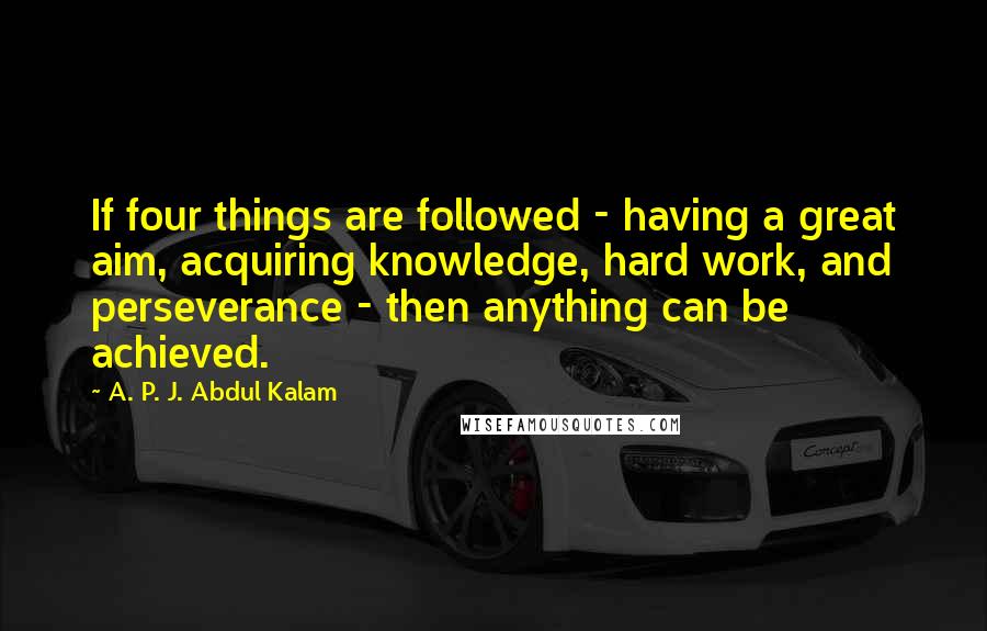 A. P. J. Abdul Kalam Quotes: If four things are followed - having a great aim, acquiring knowledge, hard work, and perseverance - then anything can be achieved.