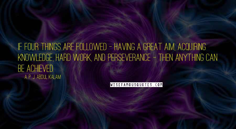 A. P. J. Abdul Kalam Quotes: If four things are followed - having a great aim, acquiring knowledge, hard work, and perseverance - then anything can be achieved.