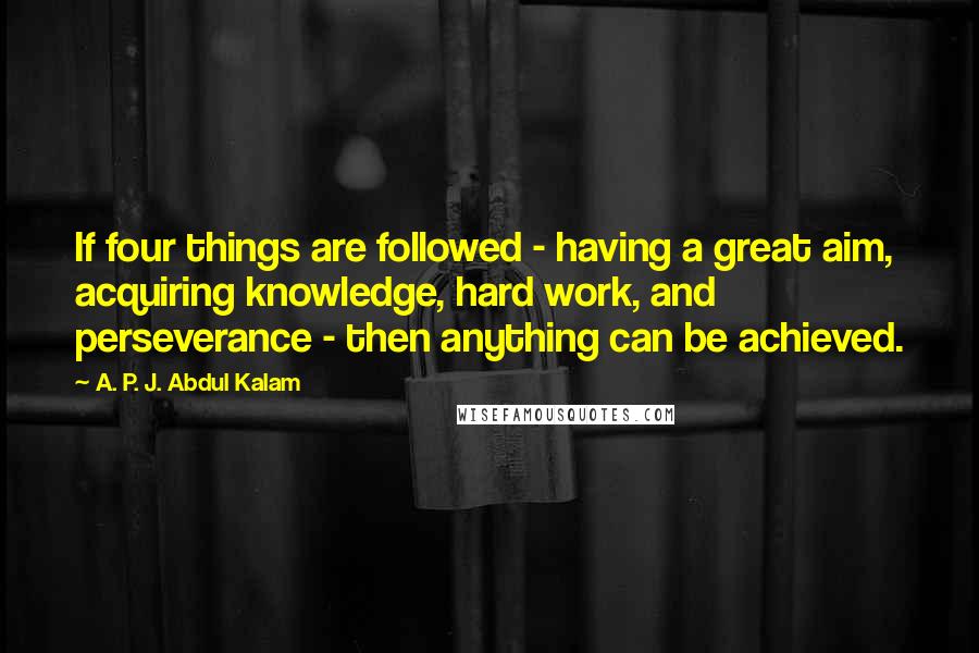 A. P. J. Abdul Kalam Quotes: If four things are followed - having a great aim, acquiring knowledge, hard work, and perseverance - then anything can be achieved.