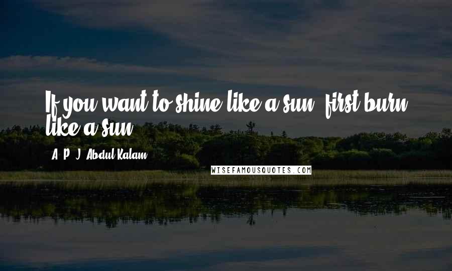 A. P. J. Abdul Kalam Quotes: If you want to shine like a sun, first burn like a sun.