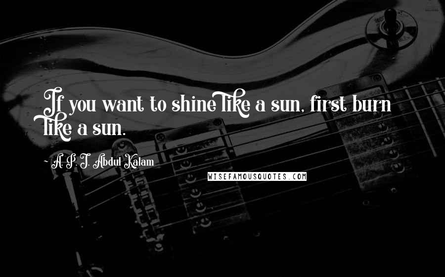 A. P. J. Abdul Kalam Quotes: If you want to shine like a sun, first burn like a sun.