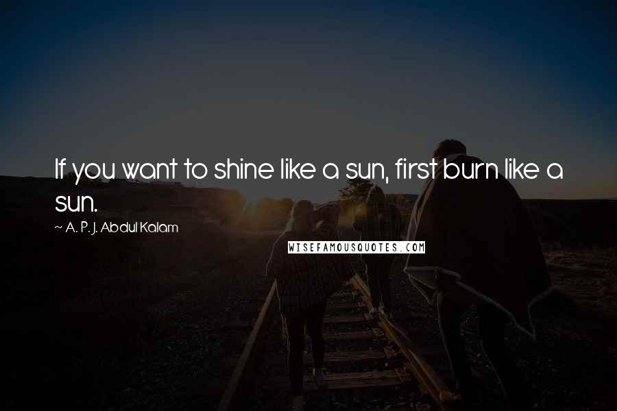 A. P. J. Abdul Kalam Quotes: If you want to shine like a sun, first burn like a sun.