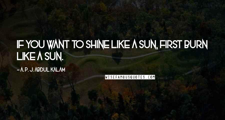 A. P. J. Abdul Kalam Quotes: If you want to shine like a sun, first burn like a sun.