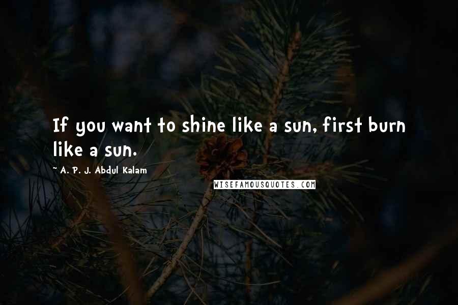 A. P. J. Abdul Kalam Quotes: If you want to shine like a sun, first burn like a sun.