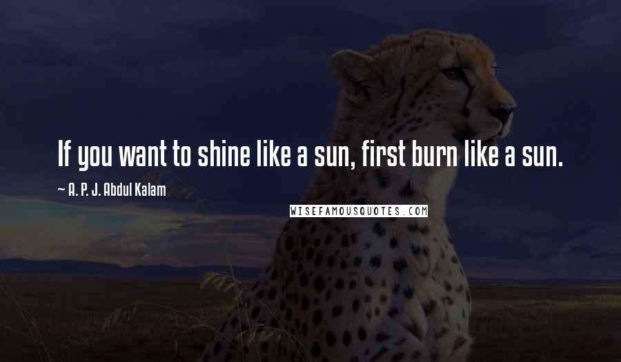 A. P. J. Abdul Kalam Quotes: If you want to shine like a sun, first burn like a sun.