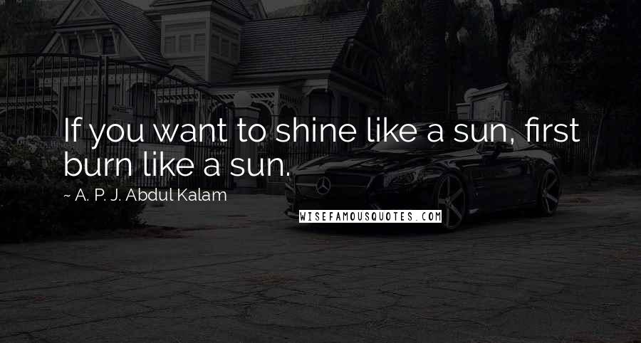 A. P. J. Abdul Kalam Quotes: If you want to shine like a sun, first burn like a sun.