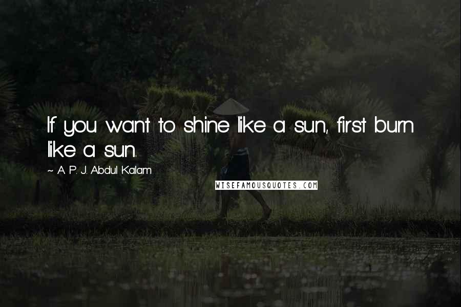 A. P. J. Abdul Kalam Quotes: If you want to shine like a sun, first burn like a sun.