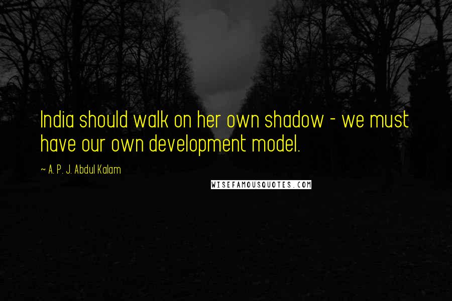 A. P. J. Abdul Kalam Quotes: India should walk on her own shadow - we must have our own development model.