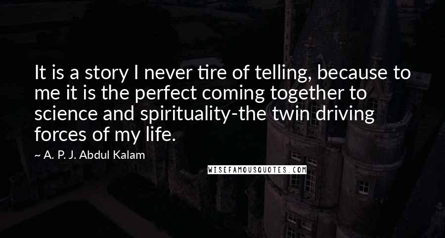 A. P. J. Abdul Kalam Quotes: It is a story I never tire of telling, because to me it is the perfect coming together to science and spirituality-the twin driving forces of my life.