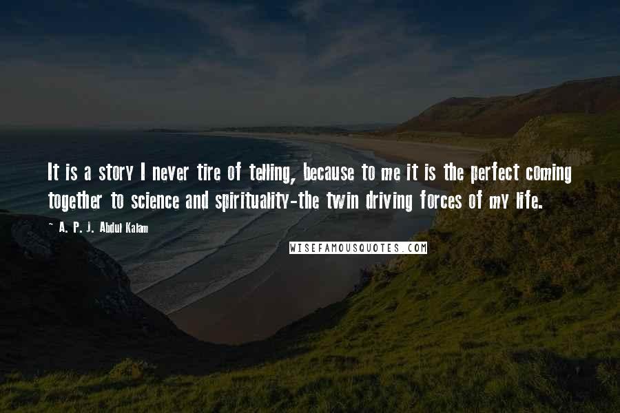 A. P. J. Abdul Kalam Quotes: It is a story I never tire of telling, because to me it is the perfect coming together to science and spirituality-the twin driving forces of my life.