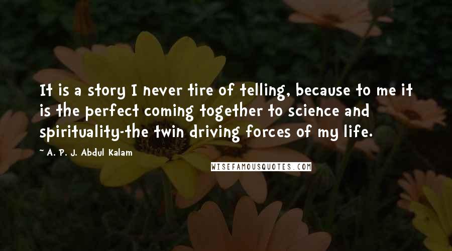 A. P. J. Abdul Kalam Quotes: It is a story I never tire of telling, because to me it is the perfect coming together to science and spirituality-the twin driving forces of my life.