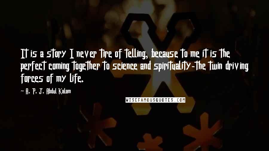 A. P. J. Abdul Kalam Quotes: It is a story I never tire of telling, because to me it is the perfect coming together to science and spirituality-the twin driving forces of my life.