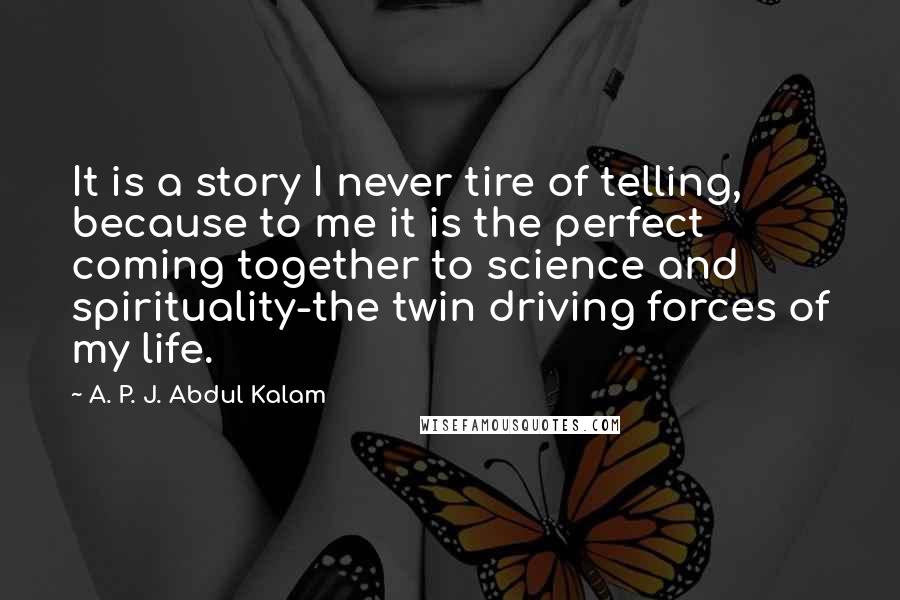 A. P. J. Abdul Kalam Quotes: It is a story I never tire of telling, because to me it is the perfect coming together to science and spirituality-the twin driving forces of my life.