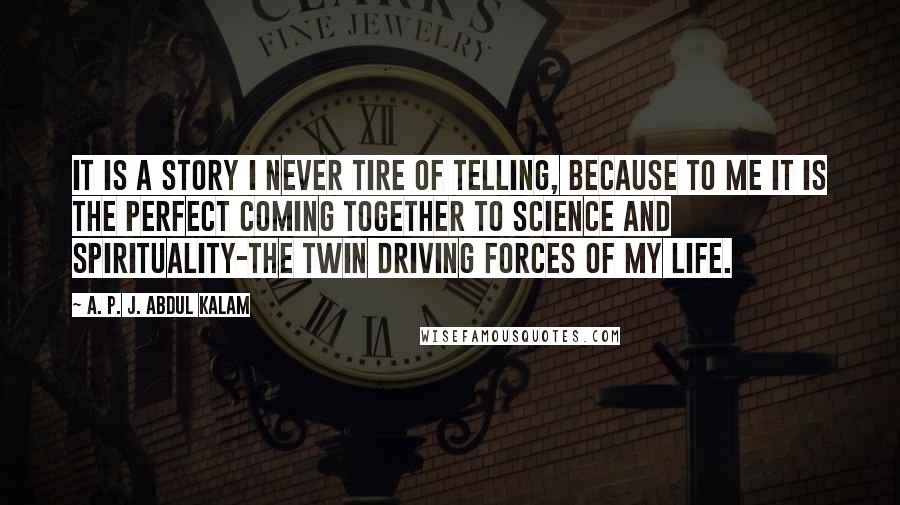 A. P. J. Abdul Kalam Quotes: It is a story I never tire of telling, because to me it is the perfect coming together to science and spirituality-the twin driving forces of my life.