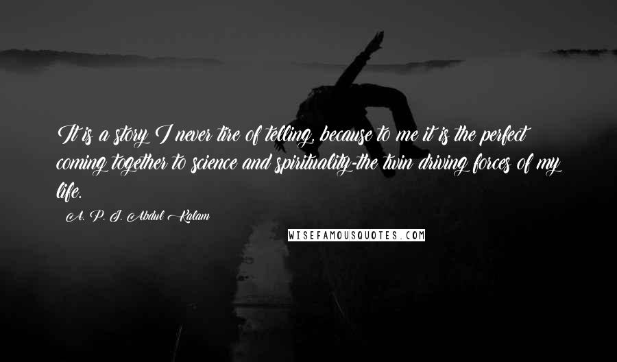 A. P. J. Abdul Kalam Quotes: It is a story I never tire of telling, because to me it is the perfect coming together to science and spirituality-the twin driving forces of my life.