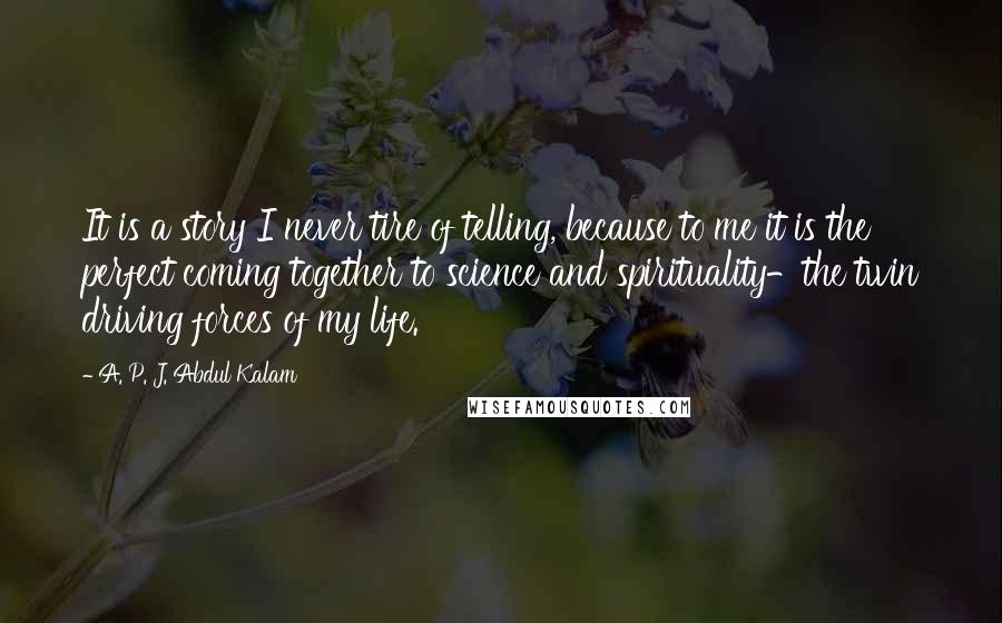 A. P. J. Abdul Kalam Quotes: It is a story I never tire of telling, because to me it is the perfect coming together to science and spirituality-the twin driving forces of my life.