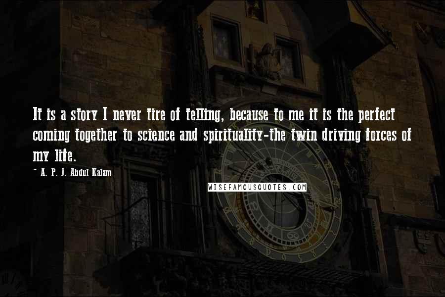 A. P. J. Abdul Kalam Quotes: It is a story I never tire of telling, because to me it is the perfect coming together to science and spirituality-the twin driving forces of my life.