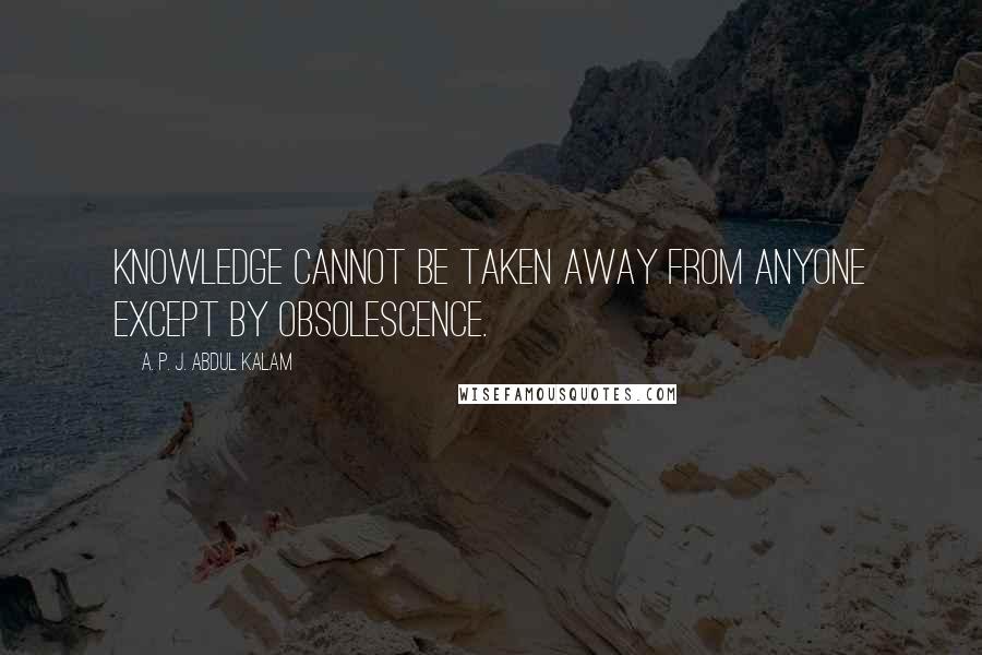 A. P. J. Abdul Kalam Quotes: Knowledge cannot be taken away from anyone except by obsolescence.