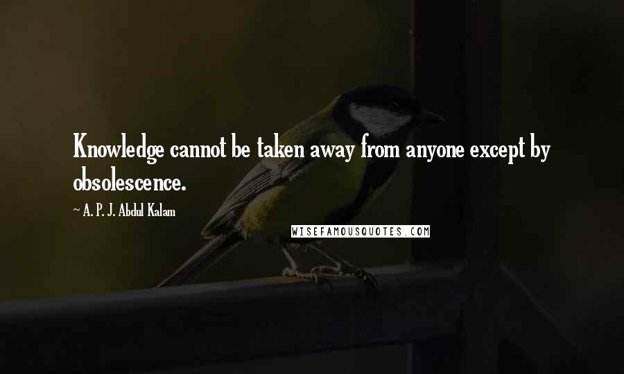 A. P. J. Abdul Kalam Quotes: Knowledge cannot be taken away from anyone except by obsolescence.