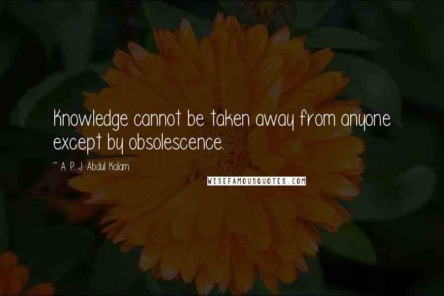 A. P. J. Abdul Kalam Quotes: Knowledge cannot be taken away from anyone except by obsolescence.